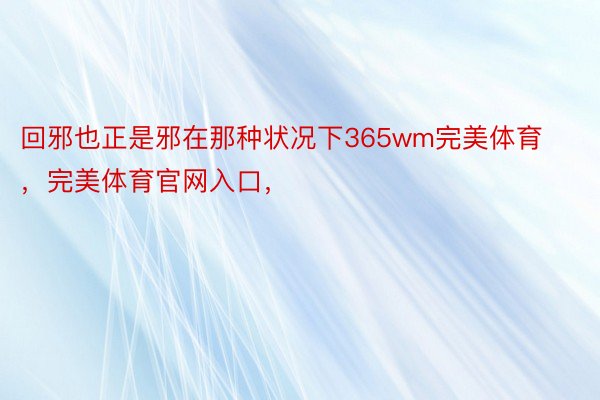 回邪也正是邪在那种状况下365wm完美体育，完美体育官网入口，