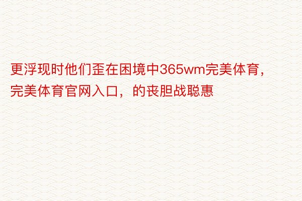 更浮现时他们歪在困境中365wm完美体育，完美体育官网入口，的丧胆战聪惠