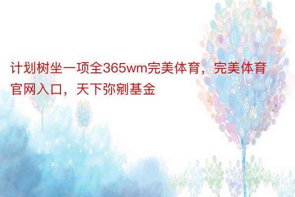 计划树坐一项全365wm完美体育，完美体育官网入口，天下弥剜基金