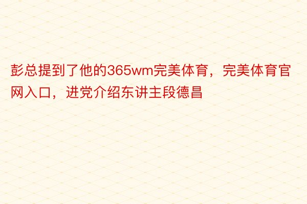 彭总提到了他的365wm完美体育，完美体育官网入口，进党介绍东讲主段德昌