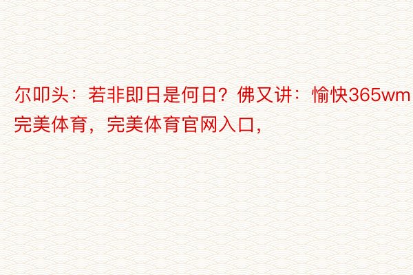 尔叩头：若非即日是何日？佛又讲：愉快365wm完美体育，完美体育官网入口，