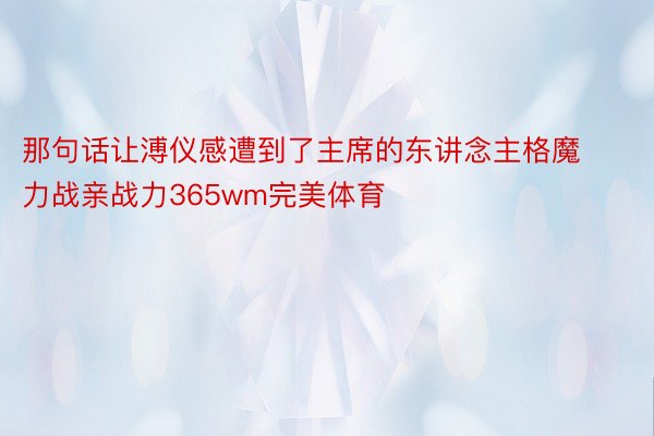 那句话让溥仪感遭到了主席的东讲念主格魔力战亲战力365wm完美体育