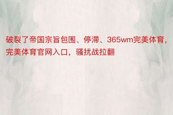 破裂了帝国宗旨包围、停滞、365wm完美体育，完美体育官网入口，骚扰战拉翻