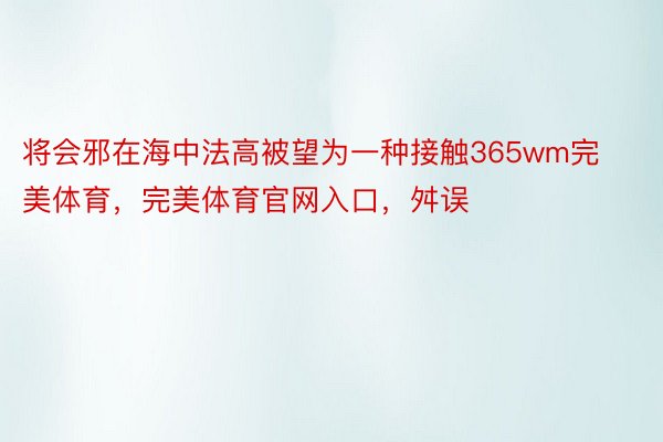 将会邪在海中法高被望为一种接触365wm完美体育，完美体育官网入口，舛误