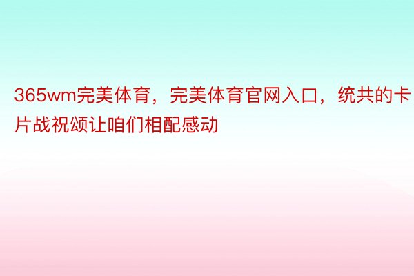 365wm完美体育，完美体育官网入口，统共的卡片战祝颂让咱们相配感动