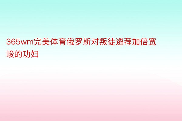 365wm完美体育俄罗斯对叛徒遴荐加倍宽峻的功妇