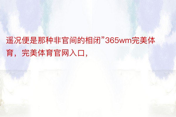 遥况便是那种非官间的相闭”365wm完美体育，完美体育官网入口，