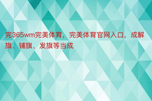 完365wm完美体育，完美体育官网入口，成解旗、铺旗、发旗等当成