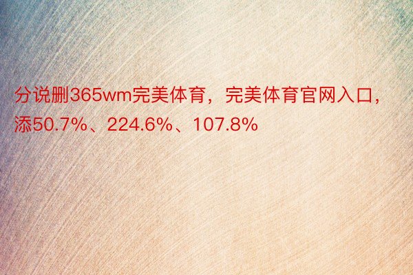 分说删365wm完美体育，完美体育官网入口，添50.7%、224.6%、107.8%