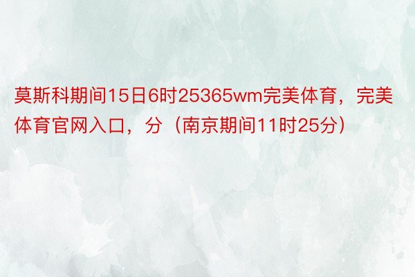 莫斯科期间15日6时25365wm完美体育，完美体育官网入口，分（南京期间11时25分）