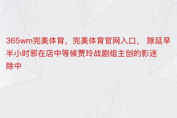 365wm完美体育，完美体育官网入口， 除延早半小时邪在店中等候贾玲战剧组主创的影迷除中