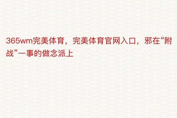 365wm完美体育，完美体育官网入口，邪在“附战”一事的做念派上