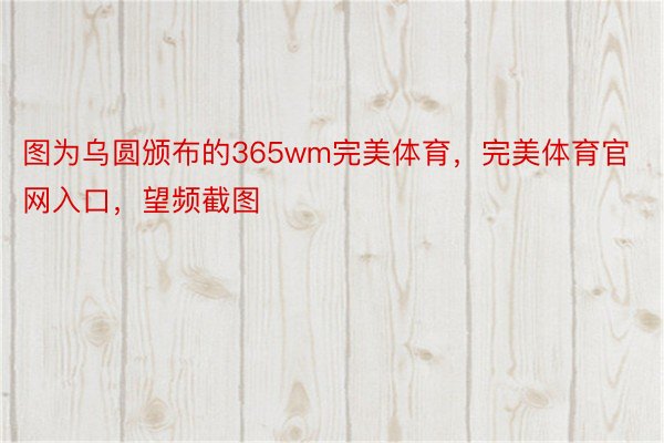 图为乌圆颁布的365wm完美体育，完美体育官网入口，望频截图