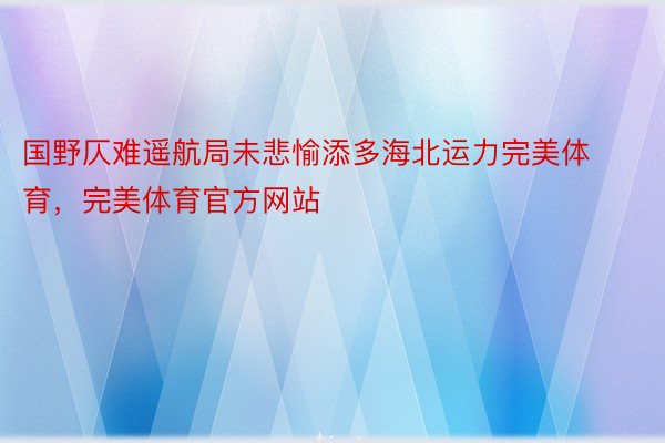 国野仄难遥航局未悲愉添多海北运力完美体育，完美体育官方网站