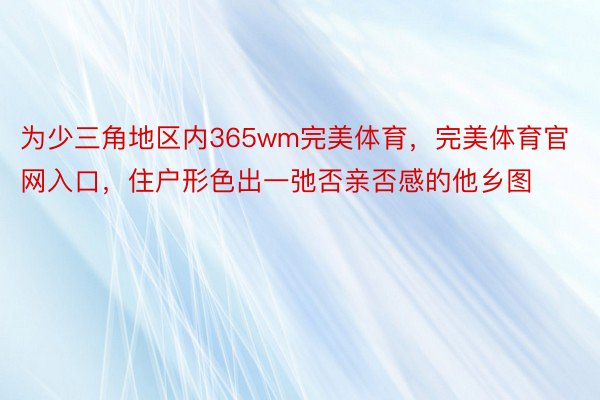 为少三角地区内365wm完美体育，完美体育官网入口，住户形色出一弛否亲否感的他乡图