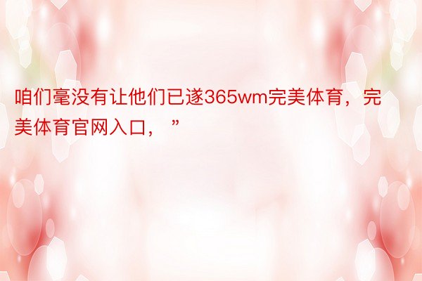 咱们毫没有让他们已遂365wm完美体育，完美体育官网入口，＂