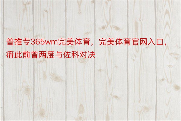 普推专365wm完美体育，完美体育官网入口，瘠此前曾两度与佐科对决