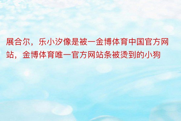 展合尔，乐小汐像是被一金博体育中国官方网站，金博体育唯一官方网站条被烫到的小狗