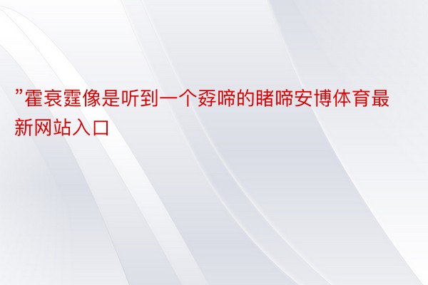 ”霍衰霆像是听到一个孬啼的睹啼安博体育最新网站入口