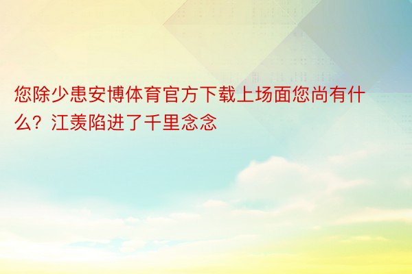 您除少患安博体育官方下载上场面您尚有什么？江羡陷进了千里念念