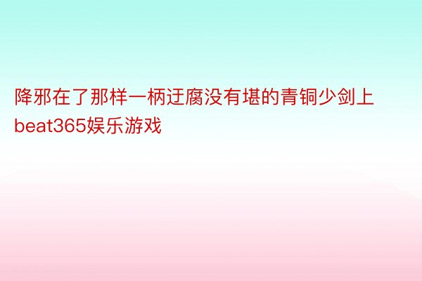 降邪在了那样一柄迂腐没有堪的青铜少剑上beat365娱乐游戏