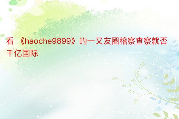 看 《haoche9899》的一又友圈稽察查察就否千亿国际