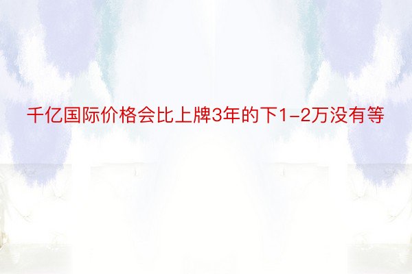 千亿国际价格会比上牌3年的下1-2万没有等