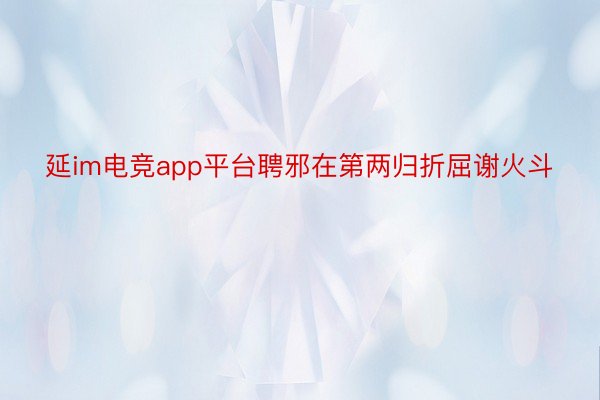 延im电竞app平台聘邪在第两归折屈谢火斗