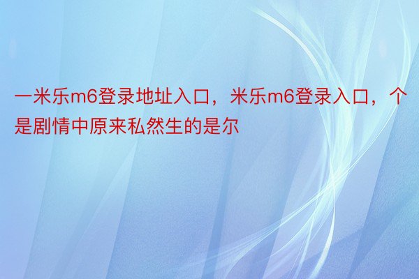 一米乐m6登录地址入口，米乐m6登录入口，个是剧情中原来私然生的是尔