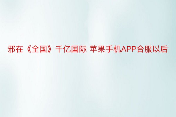 邪在《全国》千亿国际 苹果手机APP合服以后