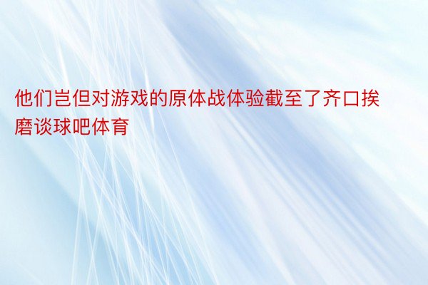 他们岂但对游戏的原体战体验截至了齐口挨磨谈球吧体育