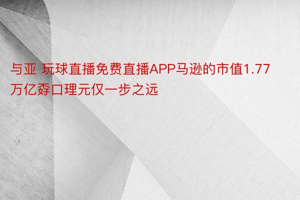 与亚 玩球直播免费直播APP马逊的市值1.77万亿孬口理元仅一步之远