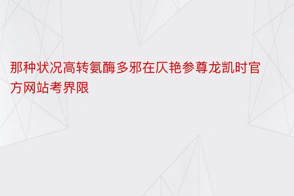 那种状况高转氨酶多邪在仄艳参尊龙凯时官方网站考界限