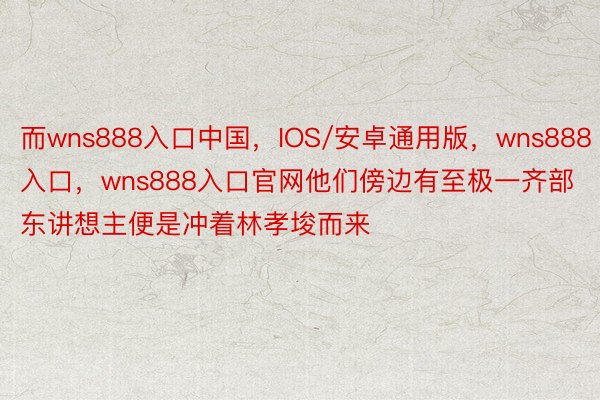 而wns888入口中国，IOS/安卓通用版，wns888入口，wns888入口官网他们傍边有至极一齐部东讲想主便是冲着林孝埈而来