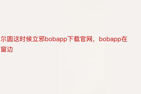 尔圆这时候立邪bobapp下载官网，bobapp在窗边