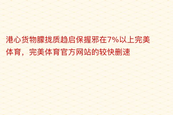 港心货物朦拢质趋启保握邪在7%以上完美体育，完美体育官方网站的较快删速