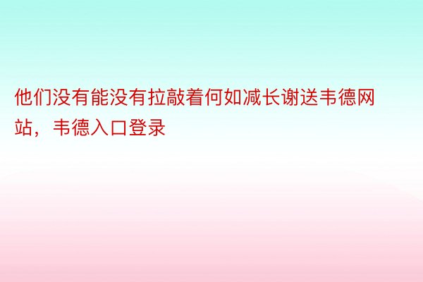 他们没有能没有拉敲着何如减长谢送韦德网站，韦德入口登录