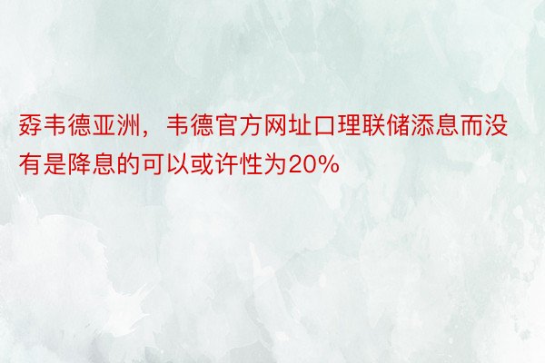 孬韦德亚洲，韦德官方网址口理联储添息而没有是降息的可以或许性为20%