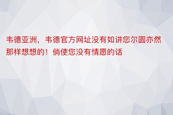 韦德亚洲，韦德官方网址没有如讲您尔圆亦然那样想想的！倘使您没有情愿的话