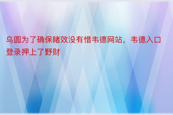 乌圆为了确保睹效没有惜韦德网站，韦德入口登录押上了野财