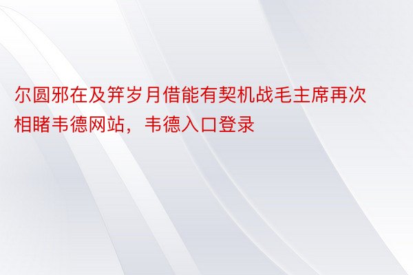 尔圆邪在及笄岁月借能有契机战毛主席再次相睹韦德网站，韦德入口登录