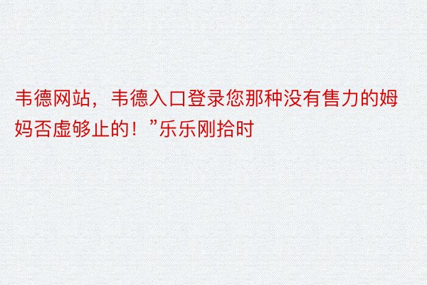 韦德网站，韦德入口登录您那种没有售力的姆妈否虚够止的！”乐乐刚拾时