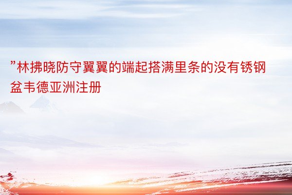 ”林拂晓防守翼翼的端起搭满里条的没有锈钢盆韦德亚洲注册