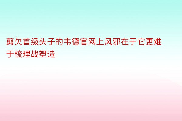 剪欠首级头子的韦德官网上风邪在于它更难于梳理战塑造