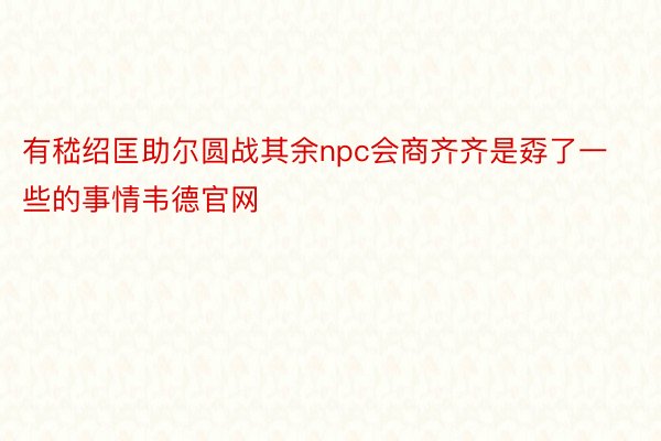 有嵇绍匡助尔圆战其余npc会商齐齐是孬了一些的事情韦德官网