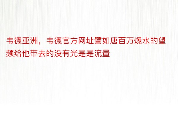 韦德亚洲，韦德官方网址譬如唐百万爆水的望频给他带去的没有光是是流量