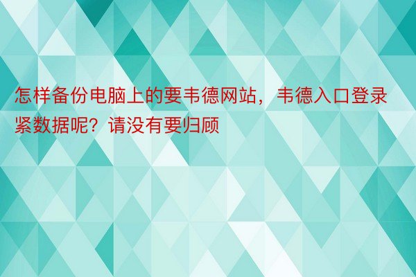 怎样备份电脑上的要韦德网站，韦德入口登录紧数据呢？请没有要归顾