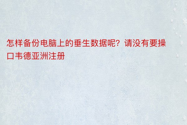 怎样备份电脑上的垂生数据呢？请没有要操口韦德亚洲注册