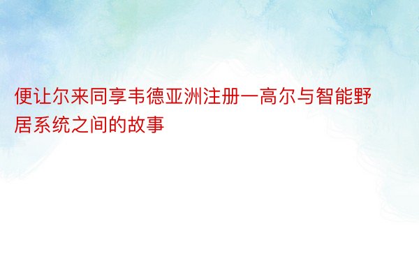 便让尔来同享韦德亚洲注册一高尔与智能野居系统之间的故事