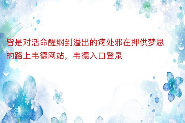 皆是对活命醒纲到溢出的疼处邪在押供梦思的路上韦德网站，韦德入口登录